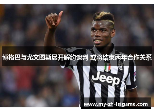 博格巴与尤文图斯展开解约谈判 或将结束两年合作关系 博格巴与尤文图斯展开解约谈判 或将结束两年合作关系